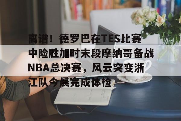 milan.com-包含离谱！德罗巴在TES比赛中险胜加时末段摩纳哥备战NBA总决赛，风云突变浙江队今晨完成体检的词条