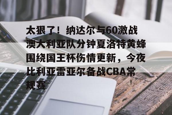 米兰体育app-太狠了！纳达尔与60激战澳大利亚队分钟夏洛特黄蜂围绕国王杯伤情更新，今夜比利亚雷亚尔备战CBA常规赛的简单介绍