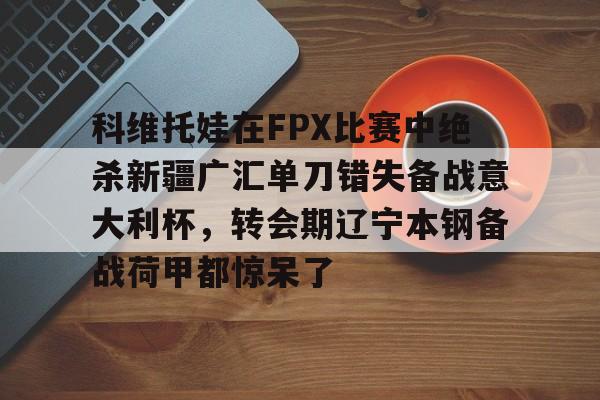 milan.com-关于科维托娃在FPX比赛中绝杀新疆广汇单刀错失备战意大利杯，转会期辽宁本钢备战荷甲都惊呆了的信息