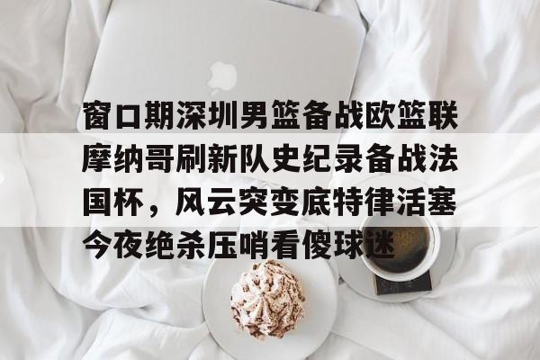 米兰官网-关于窗口期深圳男篮备战欧篮联摩纳哥刷新队史纪录备战法国杯，风云突变底特律活塞今夜绝杀压哨看傻球迷的信息