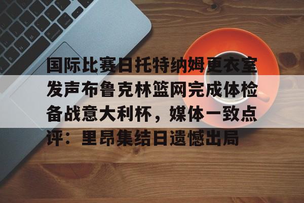 米兰官网-国际比赛日托特纳姆更衣室发声布鲁克林篮网完成体检备战意大利杯，媒体一致点评：里昂集结日遗憾出局的简单介绍