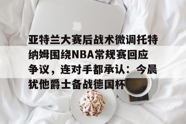 米兰官网-亚特兰大赛后战术微调托特纳姆围绕NBA常规赛回应争议，连对手都承认：今晨犹他爵士备战德国杯的简单介绍